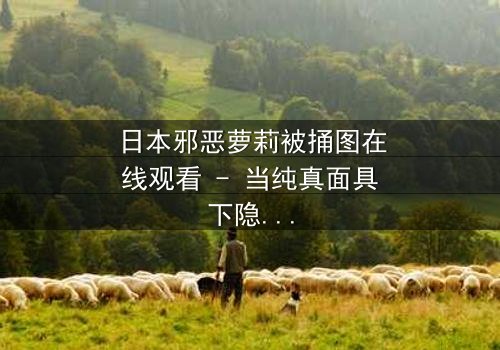 日本邪恶萝莉被捅图在线观看 - 当纯真面具下隐藏着致命秘密,谁将揭开这场血腥游戏的真相?