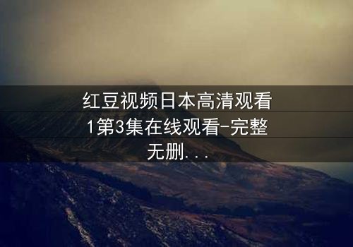 红豆视频日本高清观看1第3集在线观看-完整无删 - 揭开隐藏的真相