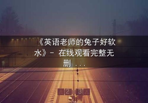 《英语老师的兔子好软水》- 在线观看完整无删 - 当温柔面具下藏着致命秘密