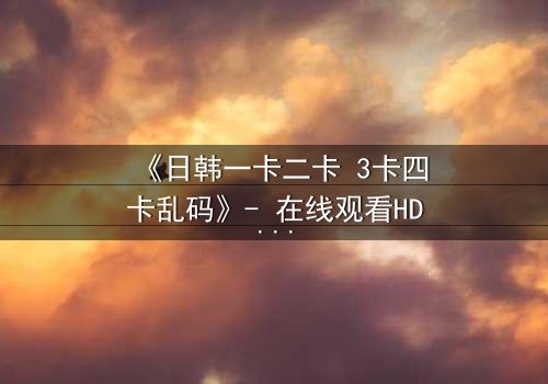 《日韩一卡二卡 3卡四卡乱码》- 在线观看HD中字完整无删 - 当乱码揭开人性深渊