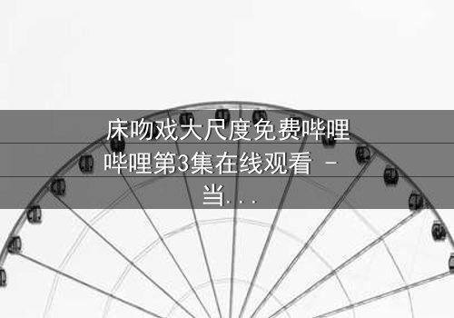 床吻戏大尺度免费哔哩哔哩第3集在线观看 - 当禁忌之恋遇上深夜的激情碰撞