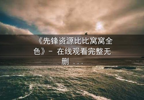 《先锋资源比比窝窝全色》- 在线观看完整无删 - 揭开虚拟世界的致命真相