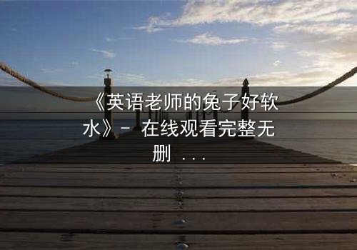 《英语老师的兔子好软水》- 在线观看完整无删 - 当温柔面具下藏着致命秘密