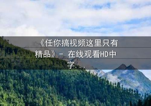 《任你搞视频这里只有精品》- 在线观看HD中字 - 当欲望与真相交织,谁能全身而退?