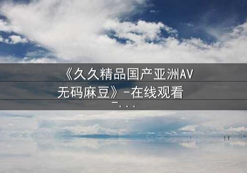 《久久精品国产亚洲AV无码麻豆》-在线观看 - 第7集