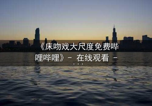 《床吻戏大尺度免费哔哩哔哩》- 在线观看 - 当禁忌之恋在暗夜中爆发