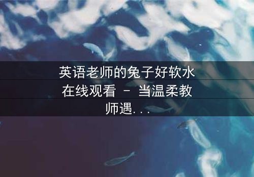 英语老师的兔子好软水在线观看 - 当温柔教师遇上神秘兔子,一场颠覆人生的奇幻冒险!
