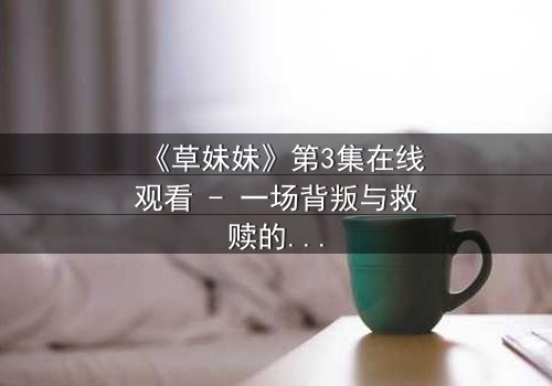 《草妹妹》第3集在线观看 - 一场背叛与救赎的终极抉择