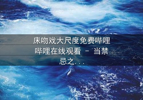 床吻戏大尺度免费哔哩哔哩在线观看 - 当禁忌之恋遇上致命背叛,你敢点开吗?