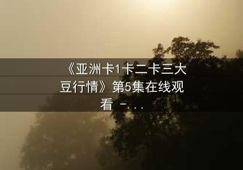 《亚洲卡1卡二卡三大豆行情》第5集在线观看 - 一场大豆贸易的生死博弈,谁将掌控全局?