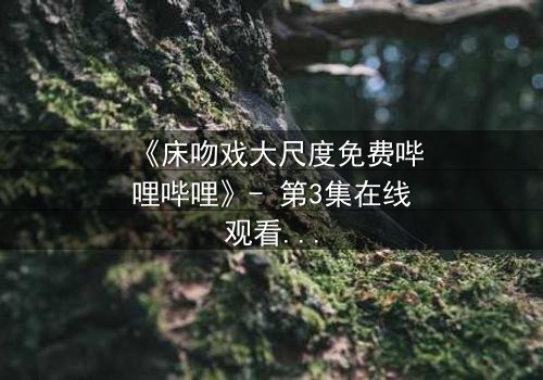 《床吻戏大尺度免费哔哩哔哩》- 第3集在线观看 - 当禁忌之恋在黑暗中爆发