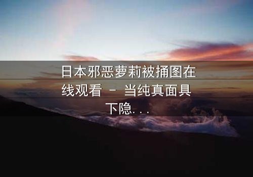 日本邪恶萝莉被捅图在线观看 - 当纯真面具下隐藏的黑暗被撕裂,谁才是真正的受害者?