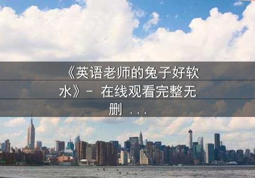 《英语老师的兔子好软水》- 在线观看完整无删 - 当柔软成为最锋利的武器