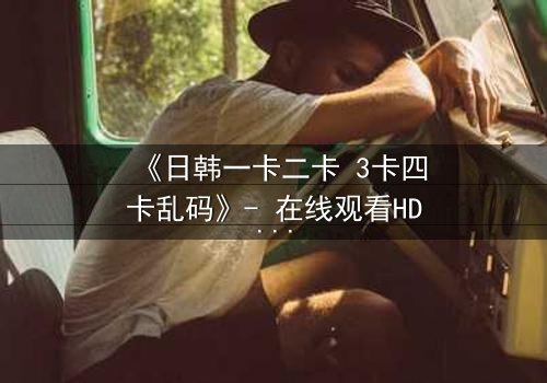 《日韩一卡二卡 3卡四卡乱码》- 在线观看HD中字完整无删 - 当乱码揭开人性最深处的秘密