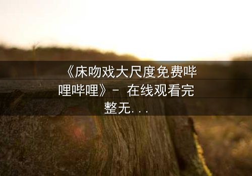 《床吻戏大尺度免费哔哩哔哩》- 在线观看完整无删 - 当禁忌之恋遇上致命诱惑