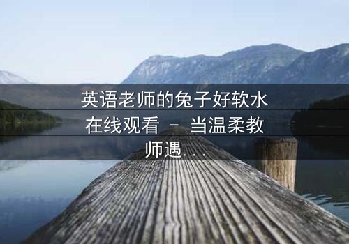 英语老师的兔子好软水在线观看 - 当温柔教师遇上神秘宠物,真相令人窒息