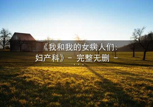 《我和我的女病人们:妇产科》- 完整无删 - 揭开妇产科背后的人性秘密