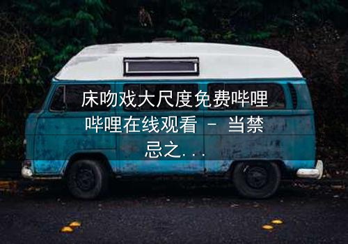 床吻戏大尺度免费哔哩哔哩在线观看 - 当禁忌之恋遇上致命诱惑,你敢点开吗?