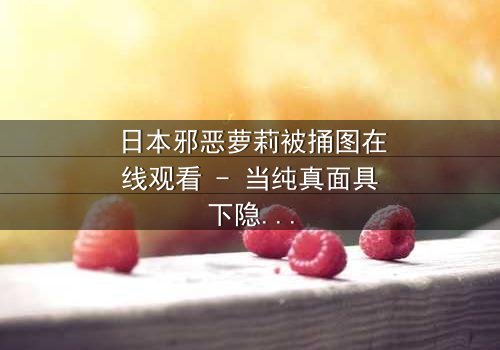 日本邪恶萝莉被捅图在线观看 - 当纯真面具下隐藏着致命秘密
