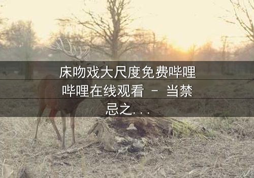 床吻戏大尺度免费哔哩哔哩在线观看 - 当禁忌之恋遇上致命诱惑