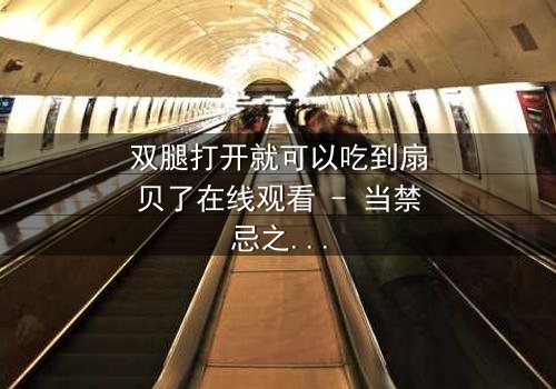 双腿打开就可以吃到扇贝了在线观看 - 当禁忌之门开启,美味与欲望交织的致命诱惑