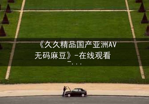 《久久精品国产亚洲AV无码麻豆》-在线观看 - 第7集完整无删