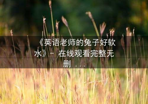 《英语老师的兔子好软水》- 在线观看完整无删 - 当温柔面具下藏着致命秘密