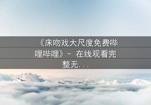 《床吻戏大尺度免费哔哩哔哩》- 在线观看完整无删 - 揭秘禁忌之恋的终极代价