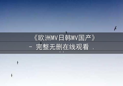 《欧洲MV日韩MV国产》- 完整无删在线观看 - 一场跨越文化的视觉盛宴