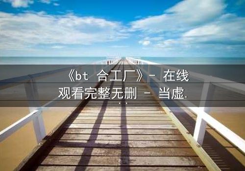 《bt 合工厂》- 在线观看完整无删 - 当虚拟工厂吞噬现实,谁能逃脱数据深渊?