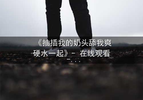 《抽插我的奶头舔我爽硬水一起》- 在线观看 - 当禁忌欲望撕裂理智边界