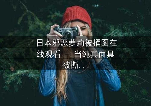 日本邪恶萝莉被捅图在线观看 - 当纯真面具被撕裂,黑暗真相浮出水面