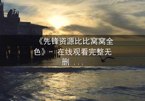 《先锋资源比比窝窝全色》- 在线观看完整无删 - 揭开虚拟世界的致命真相