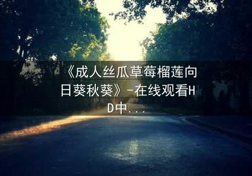 《成人丝瓜草莓榴莲向日葵秋葵》-在线观看HD中字-当欲望与纯真在禁忌花园中碰撞