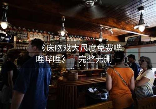 《床吻戏大尺度免费哔哩哔哩》- 完整无删 - 禁忌之恋的致命诱惑