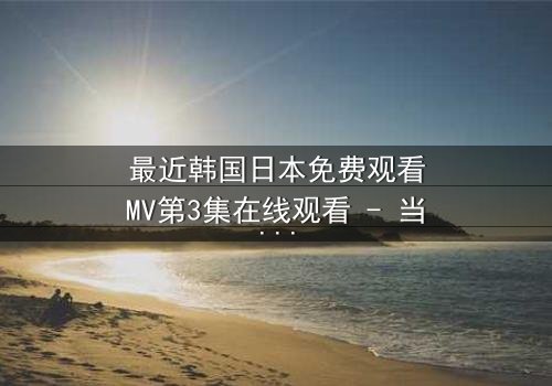 最近韩国日本免费观看MV第3集在线观看 - 当爱情与背叛在旋律中交织,你敢直面真相吗?