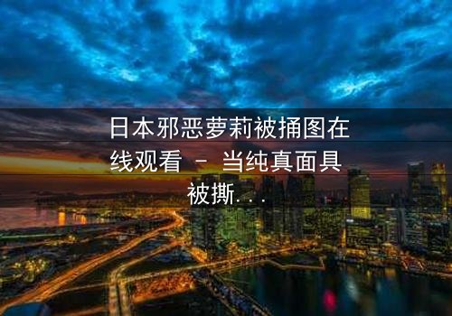 日本邪恶萝莉被捅图在线观看 - 当纯真面具被撕裂,谁才是真正的恶魔?