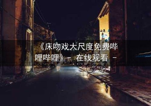 《床吻戏大尺度免费哔哩哔哩》- 在线观看 - 当禁忌之恋在黑暗中爆发