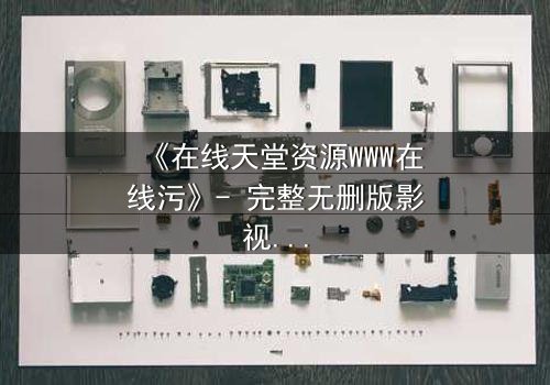 《在线天堂资源WWW在线污》- 完整无删版影视大全 - 当虚拟天堂吞噬现实人性