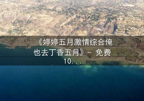 《婷婷五月激情综合俺也去丁香五月》- 免费1080P超清 - 第7集完整无删