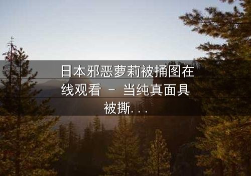 日本邪恶萝莉被捅图在线观看 - 当纯真面具被撕裂,黑暗真相浮出水面