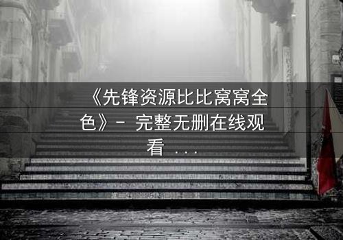 《先锋资源比比窝窝全色》- 完整无删在线观看 - 揭开人性暗面的终极考验