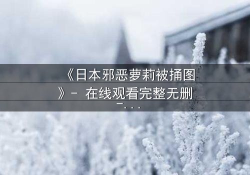 《日本邪恶萝莉被捅图》- 在线观看完整无删 - 揭开黑暗真相的终极篇章