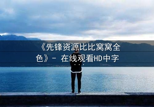 《先锋资源比比窝窝全色》- 在线观看HD中字 - 揭开人性深处的秘密