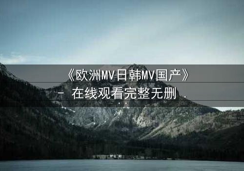 《欧洲MV日韩MV国产》- 在线观看完整无删 - 揭开跨国音乐背后的禁忌之恋