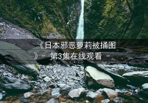 《日本邪恶萝莉被捅图》- 第3集在线观看 - 揭开黑暗真相的惊魂瞬间