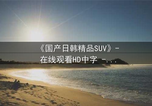 《国产日韩精品SUV》- 在线观看HD中字 - 第3集免费1080P超清