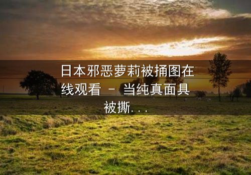日本邪恶萝莉被捅图在线观看 - 当纯真面具被撕裂,黑暗真相浮出水面
