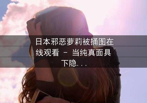 日本邪恶萝莉被捅图在线观看 - 当纯真面具下隐藏的黑暗被撕裂,你将如何面对真相?