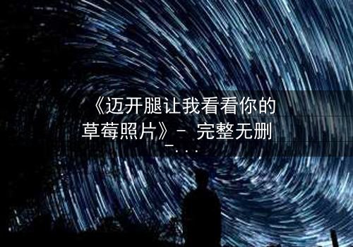 《迈开腿让我看看你的草莓照片》- 完整无删 - 揭秘背后隐藏的惊人真相